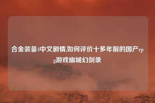 合金装备4中文剧情,如何评价十多年前的国产rpg游戏幽城幻剑录