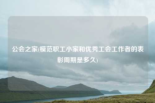 公会之家(模范职工小家和优秀工会工作者的表彰周期是多久)