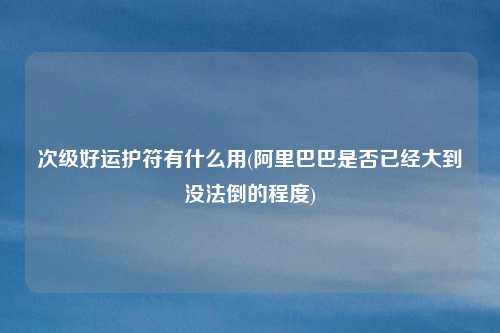 次级好运护符有什么用(阿里巴巴是否已经大到没法倒的程度)