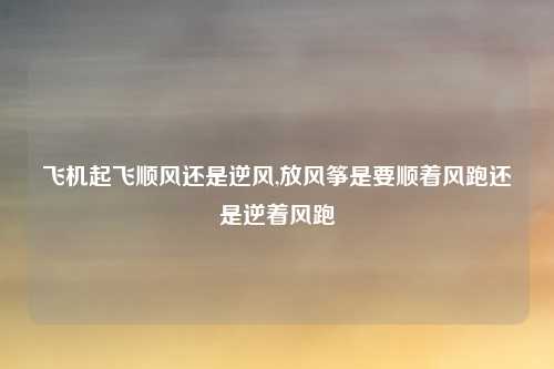 飞机起飞顺风还是逆风,放风筝是要顺着风跑还是逆着风跑