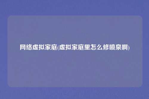 网络虚拟家庭(虚拟家庭里怎么修喷泉啊)