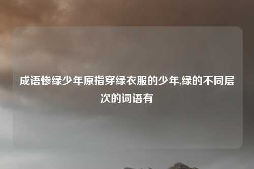 成语惨绿少年原指穿绿衣服的少年,绿的不同层次的词语有