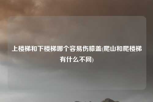 上楼梯和下楼梯哪个容易伤膝盖(爬山和爬楼梯有什么不同)