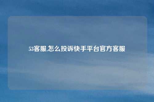 53客服,怎么投诉快手平台官方客服