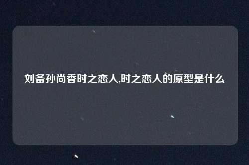 刘备孙尚香时之恋人,时之恋人的原型是什么