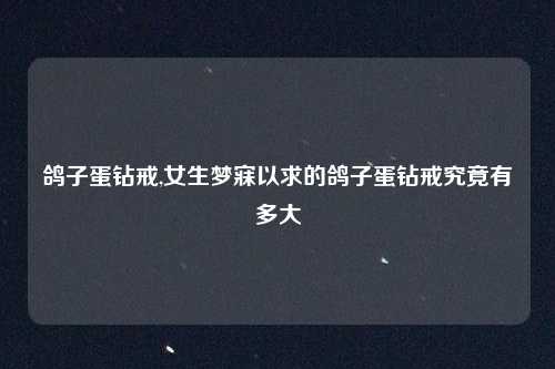 鸽子蛋钻戒,女生梦寐以求的鸽子蛋钻戒究竟有多大