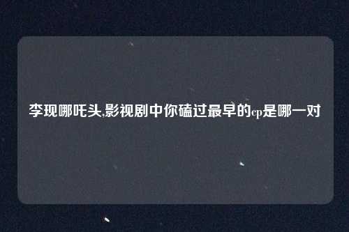 李现哪吒头,影视剧中你磕过最早的cp是哪一对