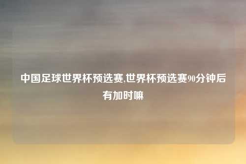 中国足球世界杯预选赛,世界杯预选赛90分钟后有加时嘛