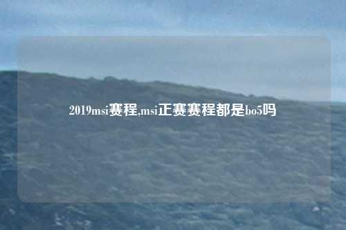 2019msi赛程,msi正赛赛程都是bo5吗