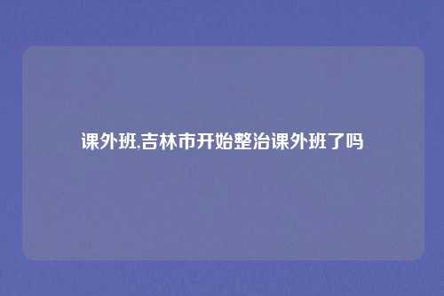 课外班,吉林市开始整治课外班了吗