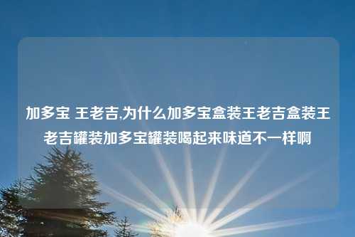 加多宝 王老吉,为什么加多宝盒装王老吉盒装王老吉罐装加多宝罐装喝起来味道不一样啊