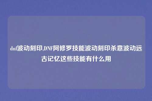 dnf波动刻印,DNF阿修罗技能波动刻印杀意波动远古记忆这些技能有什么用