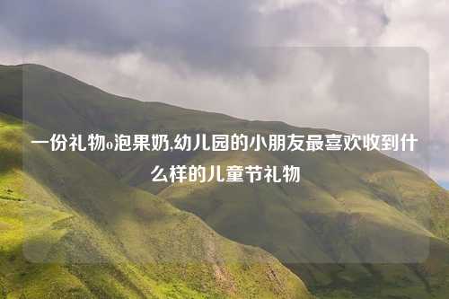 一份礼物o泡果奶,幼儿园的小朋友最喜欢收到什么样的儿童节礼物