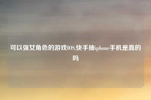 可以强女角色的游戏IOS,快手抽iphone手机是真的吗