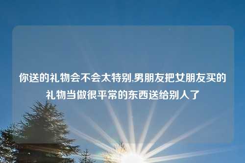 你送的礼物会不会太特别,男朋友把女朋友买的礼物当做很平常的东西送给别人了