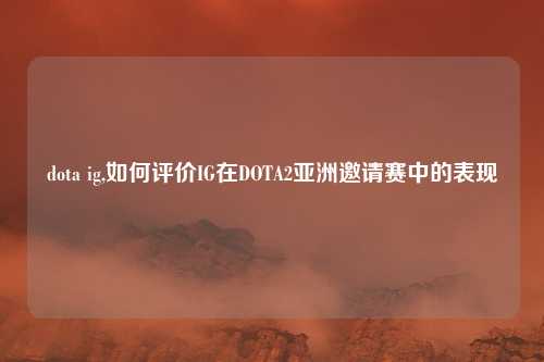 dota ig,如何评价IG在DOTA2亚洲邀请赛中的表现