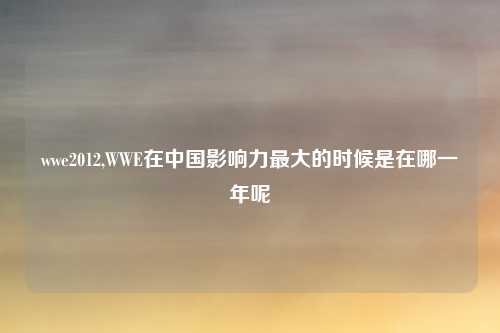 wwe2012,WWE在中国影响力最大的时候是在哪一年呢