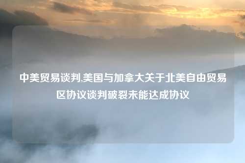中美贸易谈判,美国与加拿大关于北美自由贸易区协议谈判破裂未能达成协议