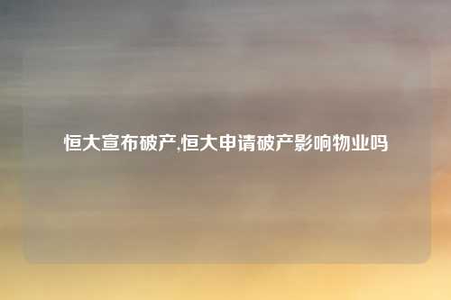 恒大宣布破产,恒大申请破产影响物业吗