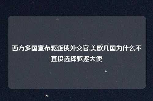 西方多国宣布驱逐俄外交官,美欧几国为什么不直接选择驱逐大使