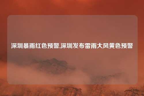 深圳暴雨红色预警,深圳发布雷雨大风黄色预警