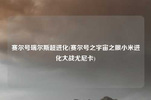 赛尔号瑞尔斯超进化(赛尔号之宇宙之眼小米进化大战尤尼卡)