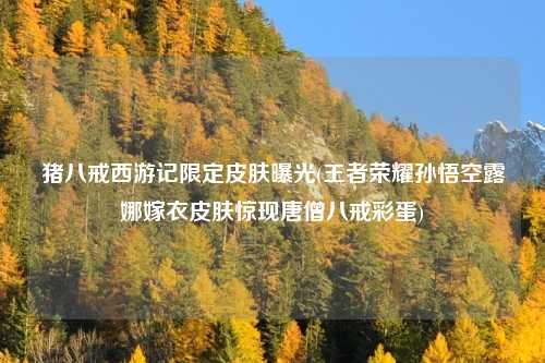 猪八戒西游记限定皮肤曝光(王者荣耀孙悟空露娜嫁衣皮肤惊现唐僧八戒彩蛋)