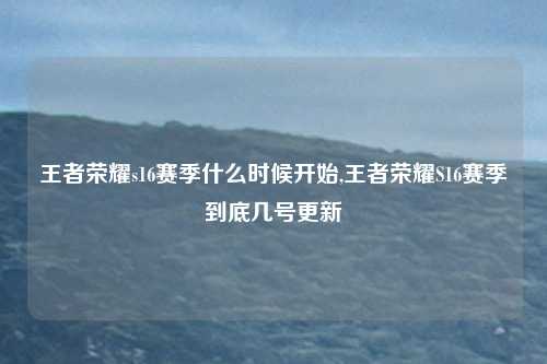 王者荣耀s16赛季什么时候开始,王者荣耀S16赛季到底几号更新