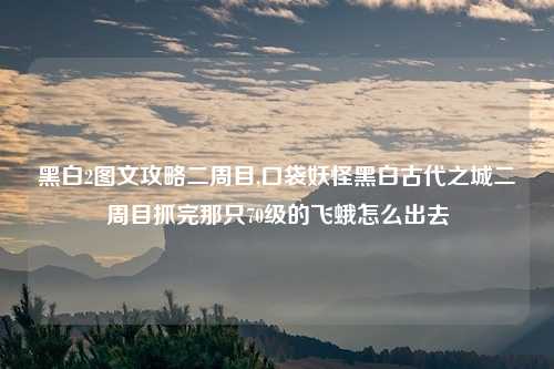 黑白2图文攻略二周目,口袋妖怪黑白古代之城二周目抓完那只70级的飞蛾怎么出去