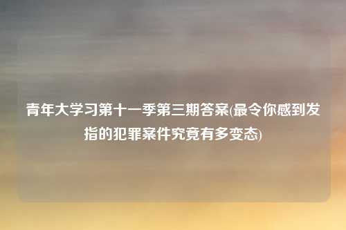 青年大学习第十一季第三期答案(最令你感到发指的犯罪案件究竟有多变态)