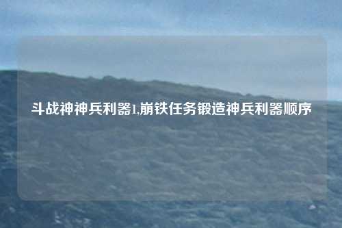 斗战神神兵利器1,崩铁任务锻造神兵利器顺序