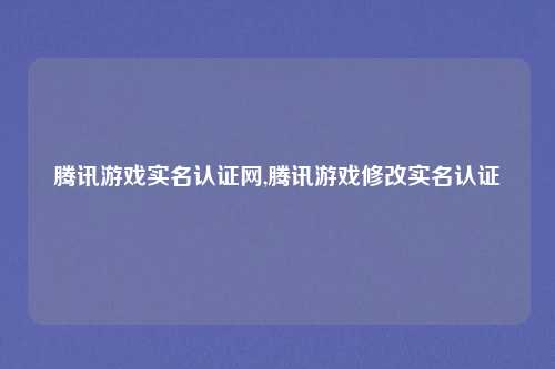 腾讯游戏实名认证网,腾讯游戏修改实名认证