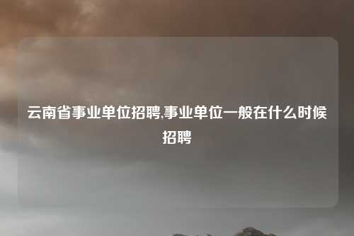 云南省事业单位招聘,事业单位一般在什么时候招聘