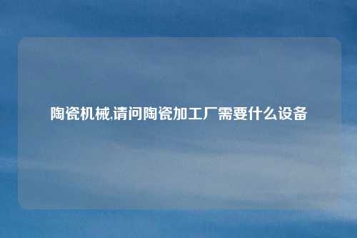 陶瓷机械,请问陶瓷加工厂需要什么设备