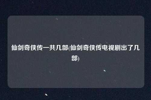 仙剑奇侠传一共几部(仙剑奇侠传电视剧出了几部)