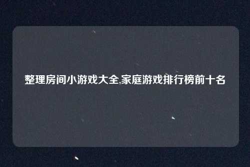 整理房间小游戏大全,家庭游戏排行榜前十名