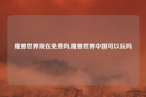 魔兽世界现在免费吗,魔兽世界中国可以玩吗