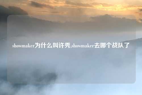 showmaker为什么叫许秀,showmaker去哪个战队了