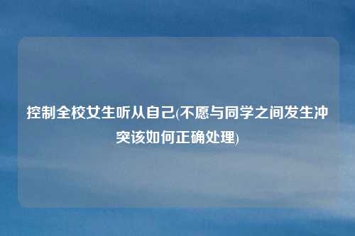 控制全校女生听从自己(不愿与同学之间发生冲突该如何正确处理)