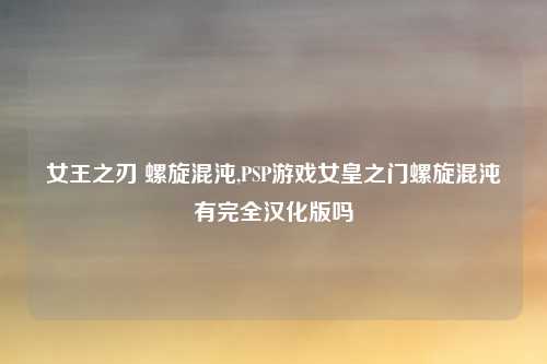 女王之刃 螺旋混沌,PSP游戏女皇之门螺旋混沌有完全汉化版吗