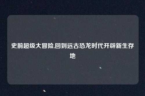 史前超级大冒险,回到远古恐龙时代开辟新生存地