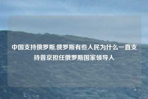 中国支持俄罗斯,俄罗斯有些人民为什么一直支持普京担任俄罗斯国家领导人