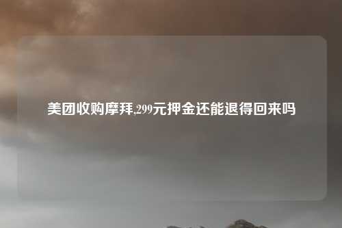美团收购摩拜,299元押金还能退得回来吗