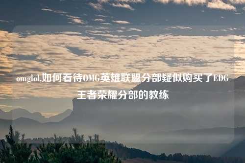 omglol,如何看待OMG英雄联盟分部疑似购买了EDG王者荣耀分部的教练