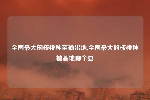 全国最大的核桃种苗输出地,全国最大的核桃种植基地哪个县