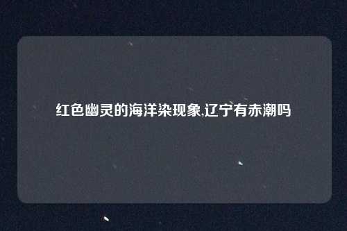 红色幽灵的海洋染现象,辽宁有赤潮吗
