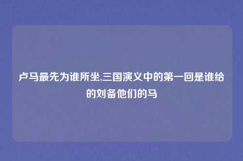 卢马最先为谁所坐,三国演义中的第一回是谁给的刘备他们的马