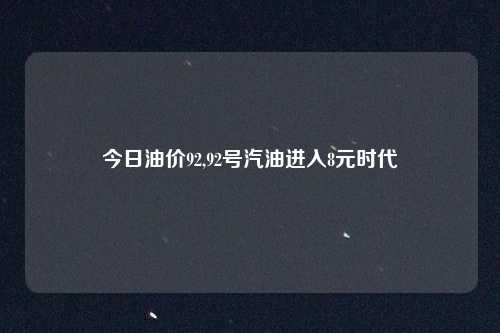 今日油价92,92号汽油进入8元时代