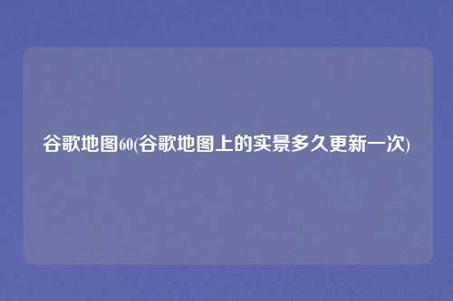 谷歌地图60(谷歌地图上的实景多久更新一次)
