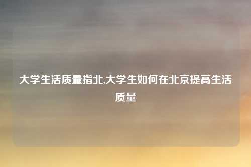 大学生活质量指北,大学生如何在北京提高生活质量